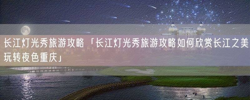 长江灯光秀旅游攻略「长江灯光秀旅游攻略如何欣赏长江之美玩转夜色重庆」