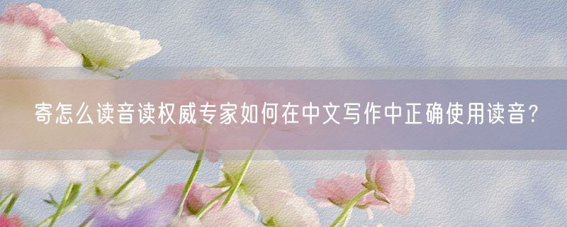 寄怎么读音读权威专家如何在中文写作中正确使用读音？