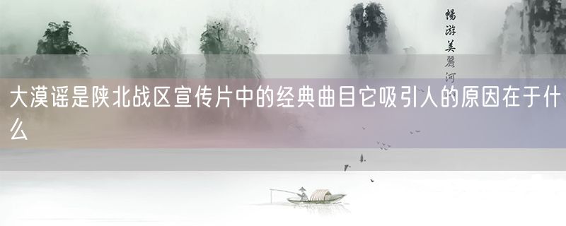 大漠谣是陕北战区宣传片中的经典曲目它吸引人的原因在于什么