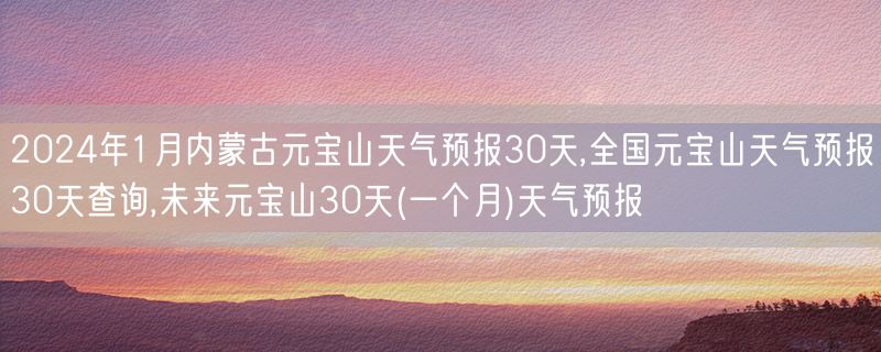 2024年1月内蒙古元宝山天气预报30天,全国元宝山天气预报30天查询,未来元宝山30天(一个月)天