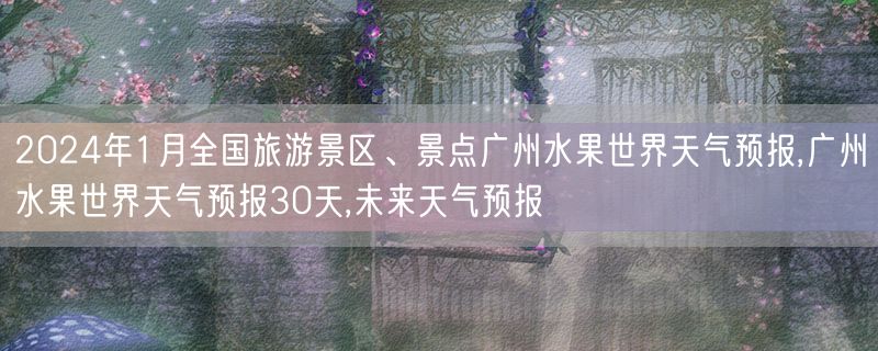 2024年1月全国旅游景区、景点广州水果世界天气预报,广州水果世界天气预报30天,未来天气预报